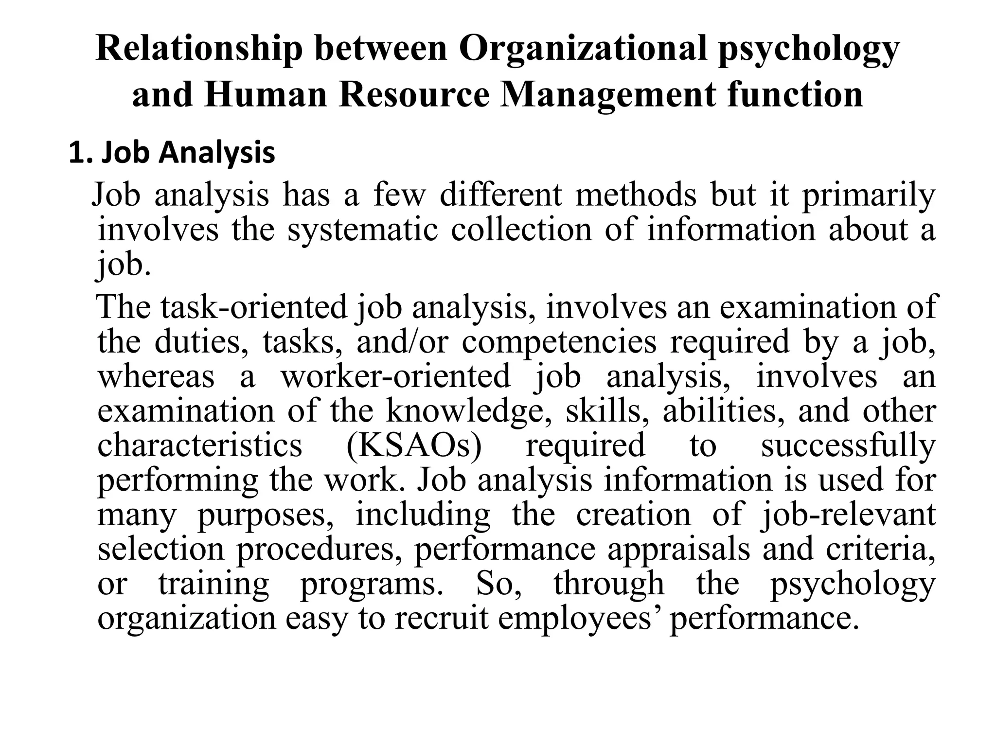 Relationship between Organizational psychology
and Human Resource Management function
1. Job Analysis
Job analysis has a few different methods but it primarily
involves the systematic collection of information about a
job.
The task-oriented job analysis, involves an examination of
the duties, tasks, and/or competencies required by a job,
whereas a worker-oriented job analysis, involves an
examination of the knowledge, skills, abilities, and other
characteristics (KSAOs) required to successfully
performing the work. Job analysis information is used for
many purposes, including the creation of job-relevant
selection procedures, performance appraisals and criteria,
or training programs. So, through the psychology
organization easy to recruit employees’ performance.
 