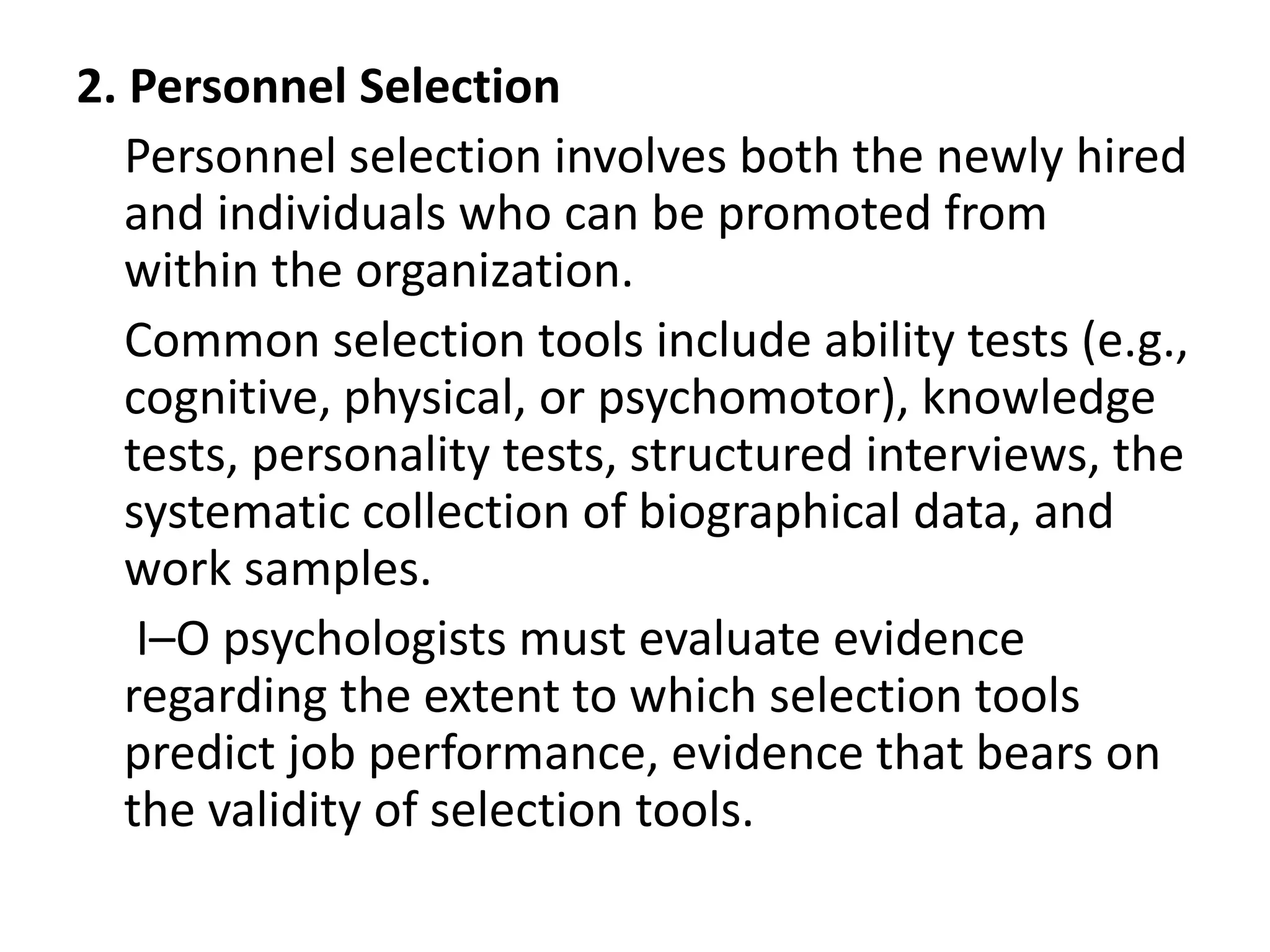 2. Personnel Selection
Personnel selection involves both the newly hired
and individuals who can be promoted from
within the organization.
Common selection tools include ability tests (e.g.,
cognitive, physical, or psychomotor), knowledge
tests, personality tests, structured interviews, the
systematic collection of biographical data, and
work samples.
I–O psychologists must evaluate evidence
regarding the extent to which selection tools
predict job performance, evidence that bears on
the validity of selection tools.
 