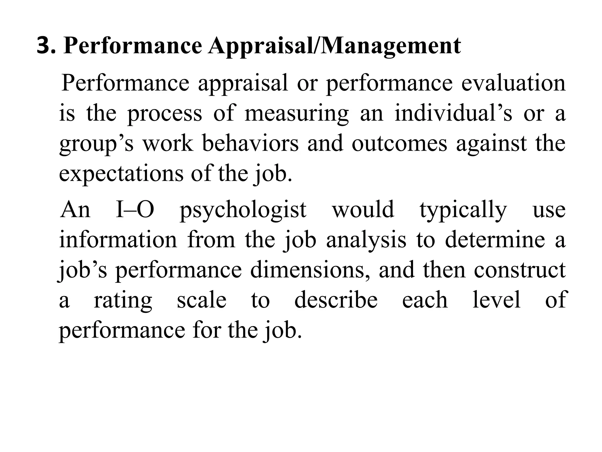 3. Performance Appraisal/Management
Performance appraisal or performance evaluation
is the process of measuring an individual’s or a
group’s work behaviors and outcomes against the
expectations of the job.
An I–O psychologist would typically use
information from the job analysis to determine a
job’s performance dimensions, and then construct
a rating scale to describe each level of
performance for the job.
 