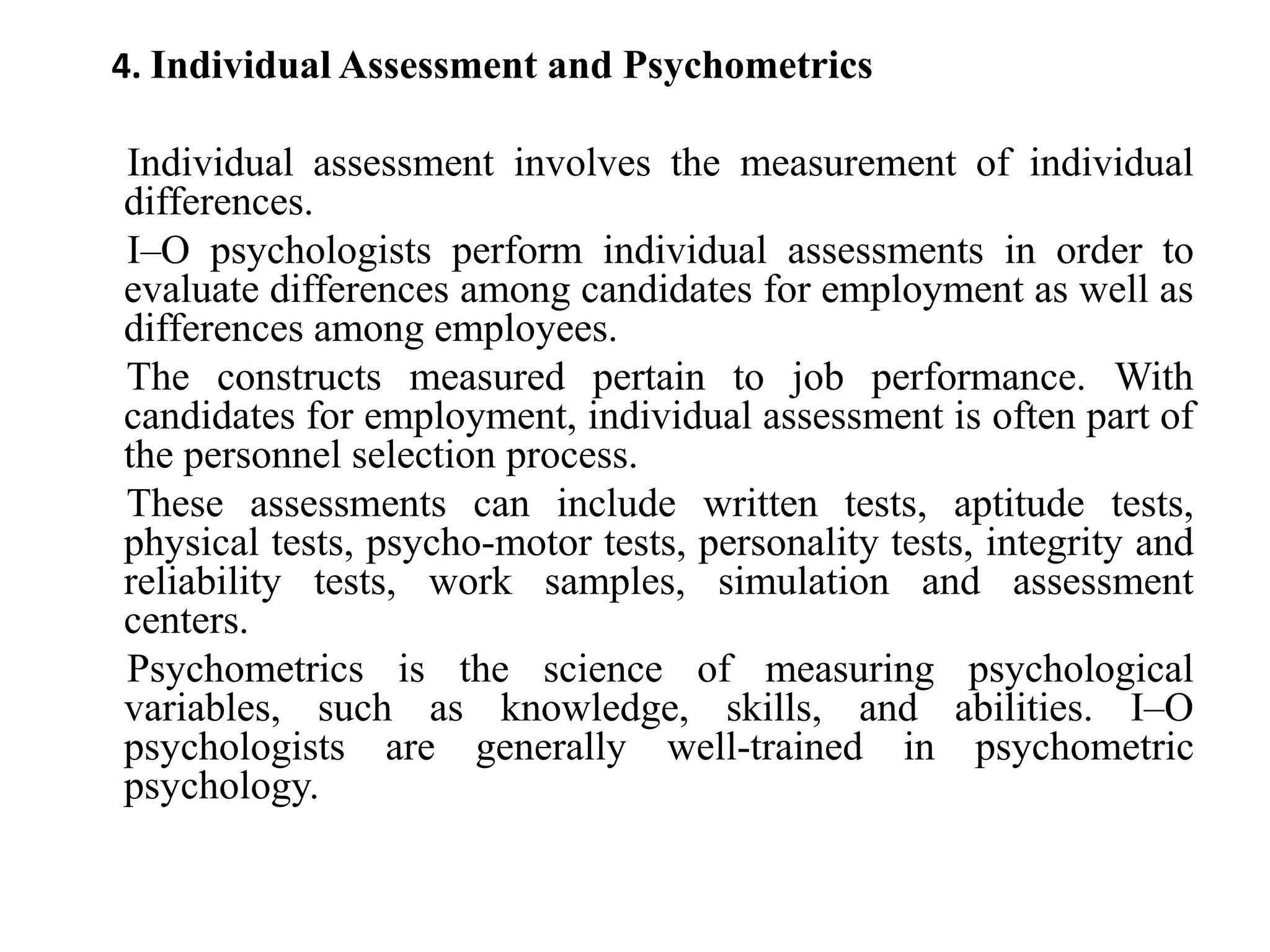 4. Individual Assessment and Psychometrics
Individual assessment involves the measurement of individual
differences.
I–O psychologists perform individual assessments in order to
evaluate differences among candidates for employment as well as
differences among employees.
The constructs measured pertain to job performance. With
candidates for employment, individual assessment is often part of
the personnel selection process.
These assessments can include written tests, aptitude tests,
physical tests, psycho-motor tests, personality tests, integrity and
reliability tests, work samples, simulation and assessment
centers.
Psychometrics is the science of measuring psychological
variables, such as knowledge, skills, and abilities. I–O
psychologists are generally well-trained in psychometric
psychology.
 