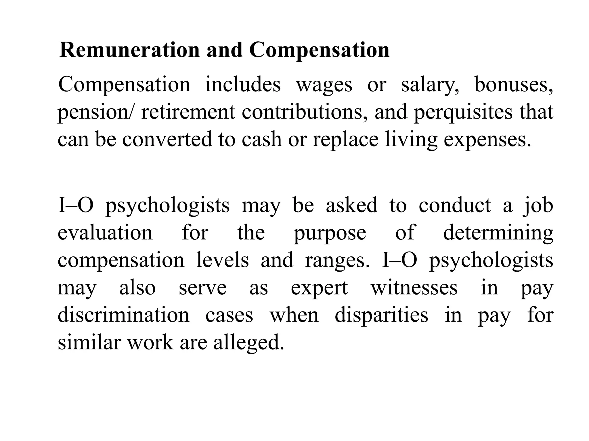 Remuneration and Compensation
Compensation includes wages or salary, bonuses,
pension/ retirement contributions, and perquisites that
can be converted to cash or replace living expenses.
I–O psychologists may be asked to conduct a job
evaluation for the purpose of determining
compensation levels and ranges. I–O psychologists
may also serve as expert witnesses in pay
discrimination cases when disparities in pay for
similar work are alleged.
 