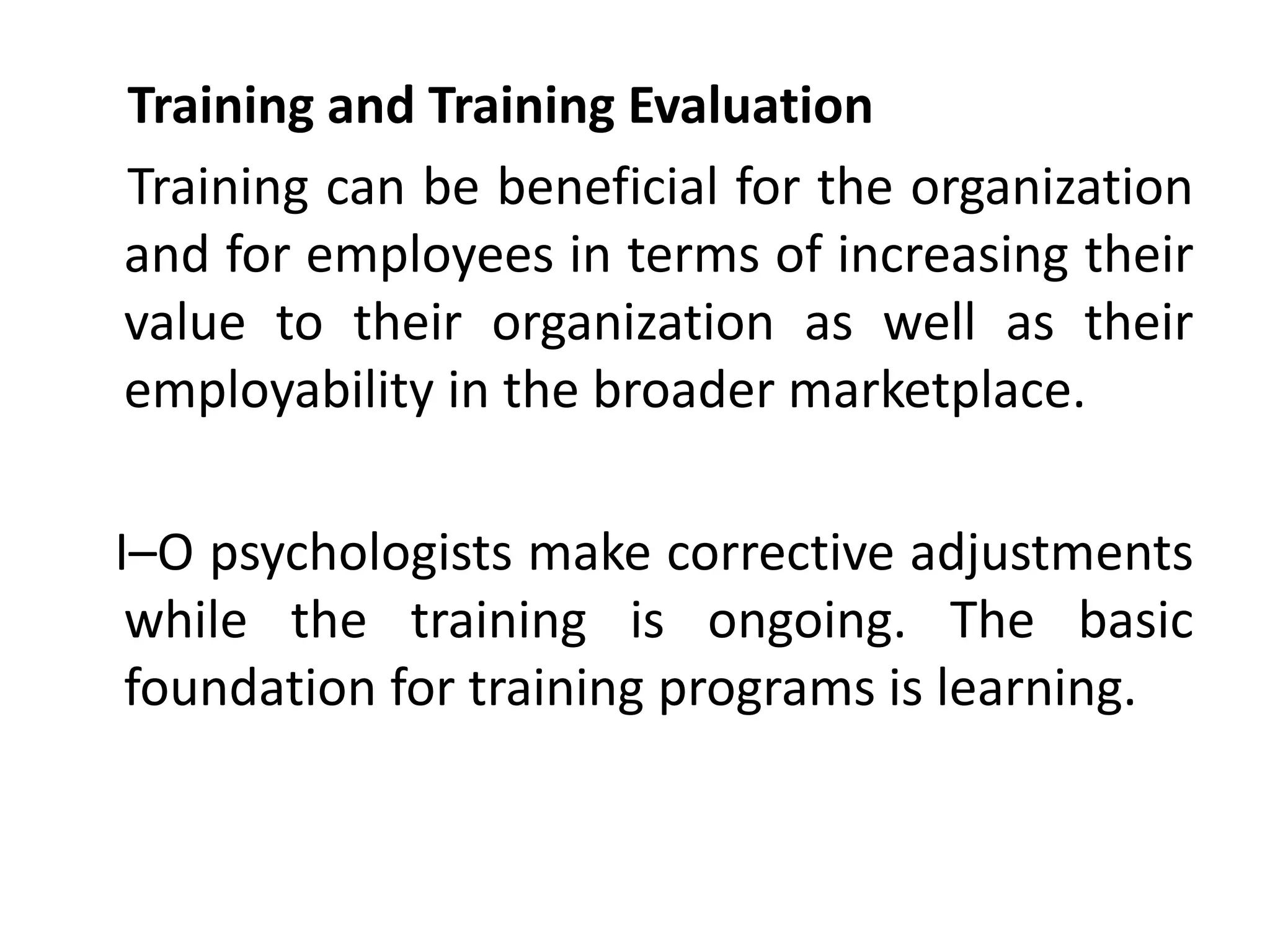 Training and Training Evaluation
Training can be beneficial for the organization
and for employees in terms of increasing their
value to their organization as well as their
employability in the broader marketplace.
I–O psychologists make corrective adjustments
while the training is ongoing. The basic
foundation for training programs is learning.
 