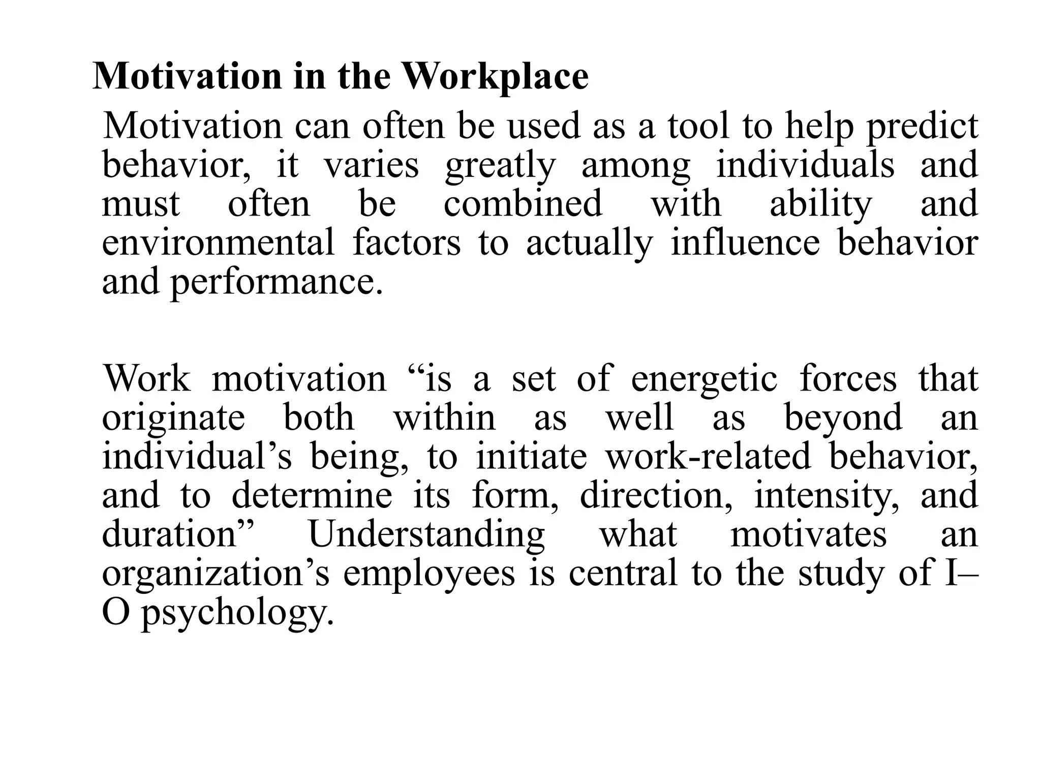 Motivation in the Workplace
Motivation can often be used as a tool to help predict
behavior, it varies greatly among individuals and
must often be combined with ability and
environmental factors to actually influence behavior
and performance.
Work motivation “is a set of energetic forces that
originate both within as well as beyond an
individual’s being, to initiate work-related behavior,
and to determine its form, direction, intensity, and
duration” Understanding what motivates an
organization’s employees is central to the study of I–
O psychology.
 