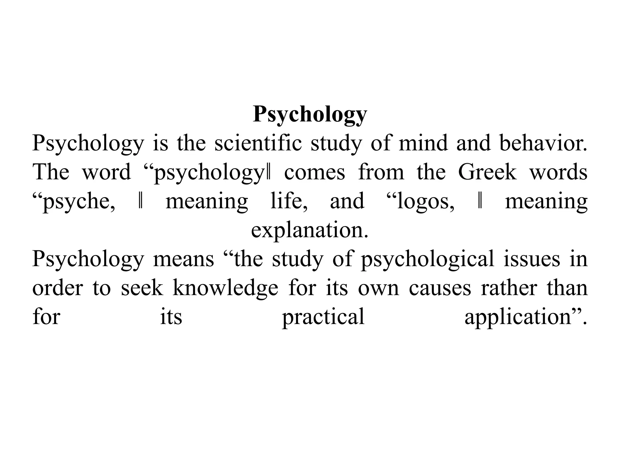 Psychology
Psychology is the scientific study of mind and behavior.
The word “psychology‖ comes from the Greek words
“psyche, ‖ meaning life, and “logos, ‖ meaning
explanation.
Psychology means “the study of psychological issues in
order to seek knowledge for its own causes rather than
for its practical application”.
 