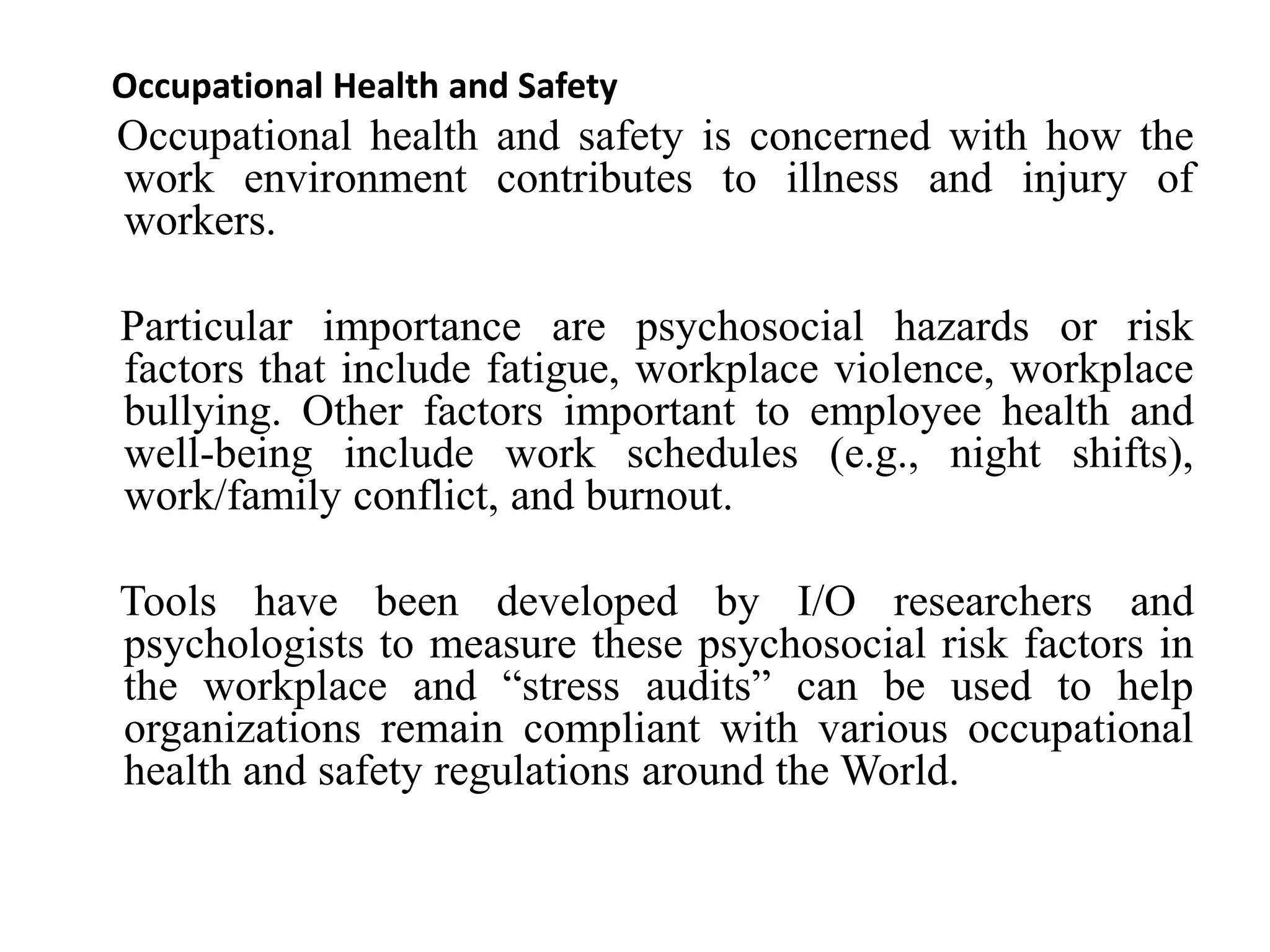 Occupational Health and Safety
Occupational health and safety is concerned with how the
work environment contributes to illness and injury of
workers.
Particular importance are psychosocial hazards or risk
factors that include fatigue, workplace violence, workplace
bullying. Other factors important to employee health and
well-being include work schedules (e.g., night shifts),
work/family conflict, and burnout.
Tools have been developed by I/O researchers and
psychologists to measure these psychosocial risk factors in
the workplace and “stress audits” can be used to help
organizations remain compliant with various occupational
health and safety regulations around the World.
 