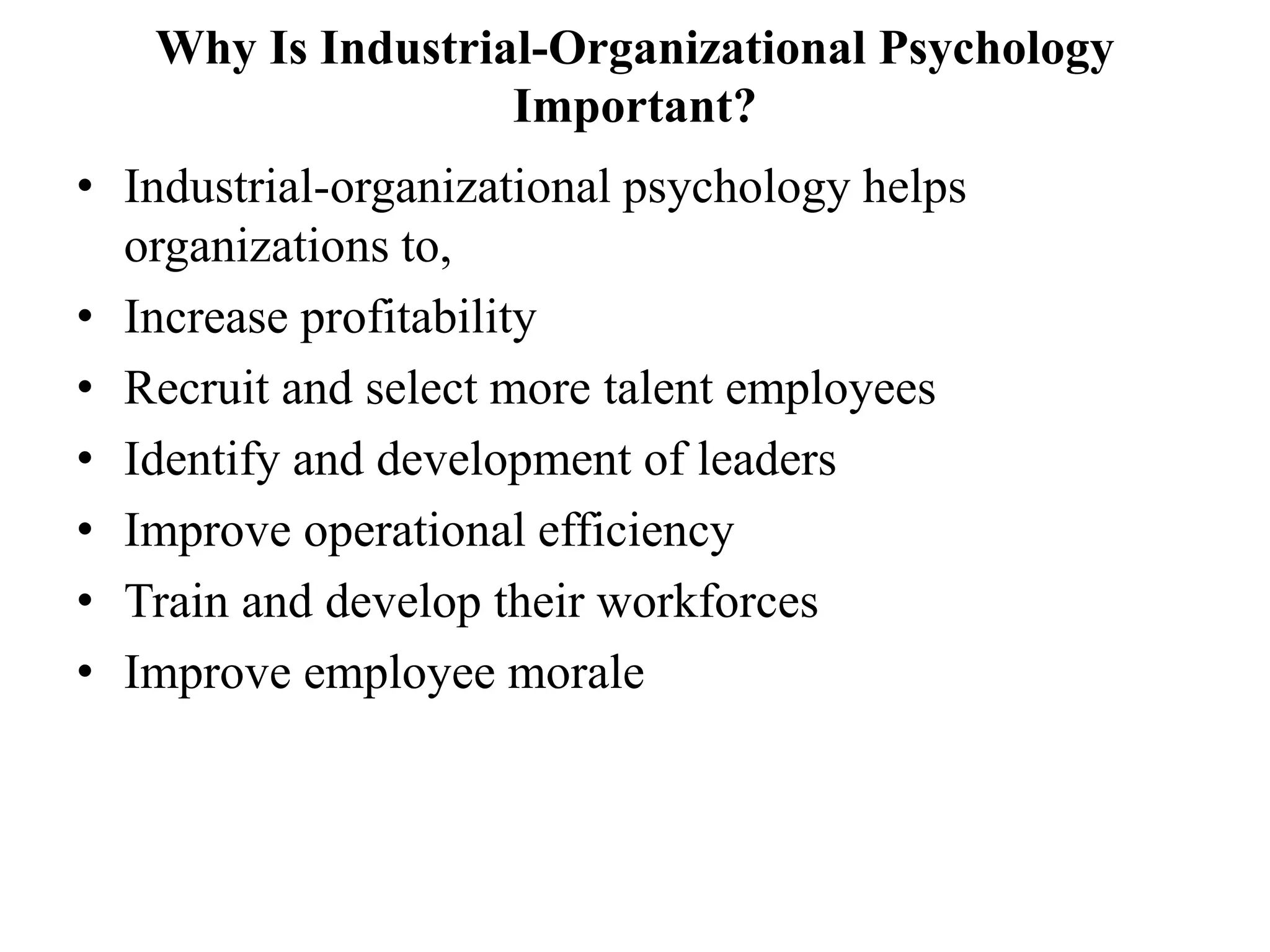 Why Is Industrial-Organizational Psychology
Important?
• Industrial-organizational psychology helps
organizations to,
• Increase profitability
• Recruit and select more talent employees
• Identify and development of leaders
• Improve operational efficiency
• Train and develop their workforces
• Improve employee morale
 