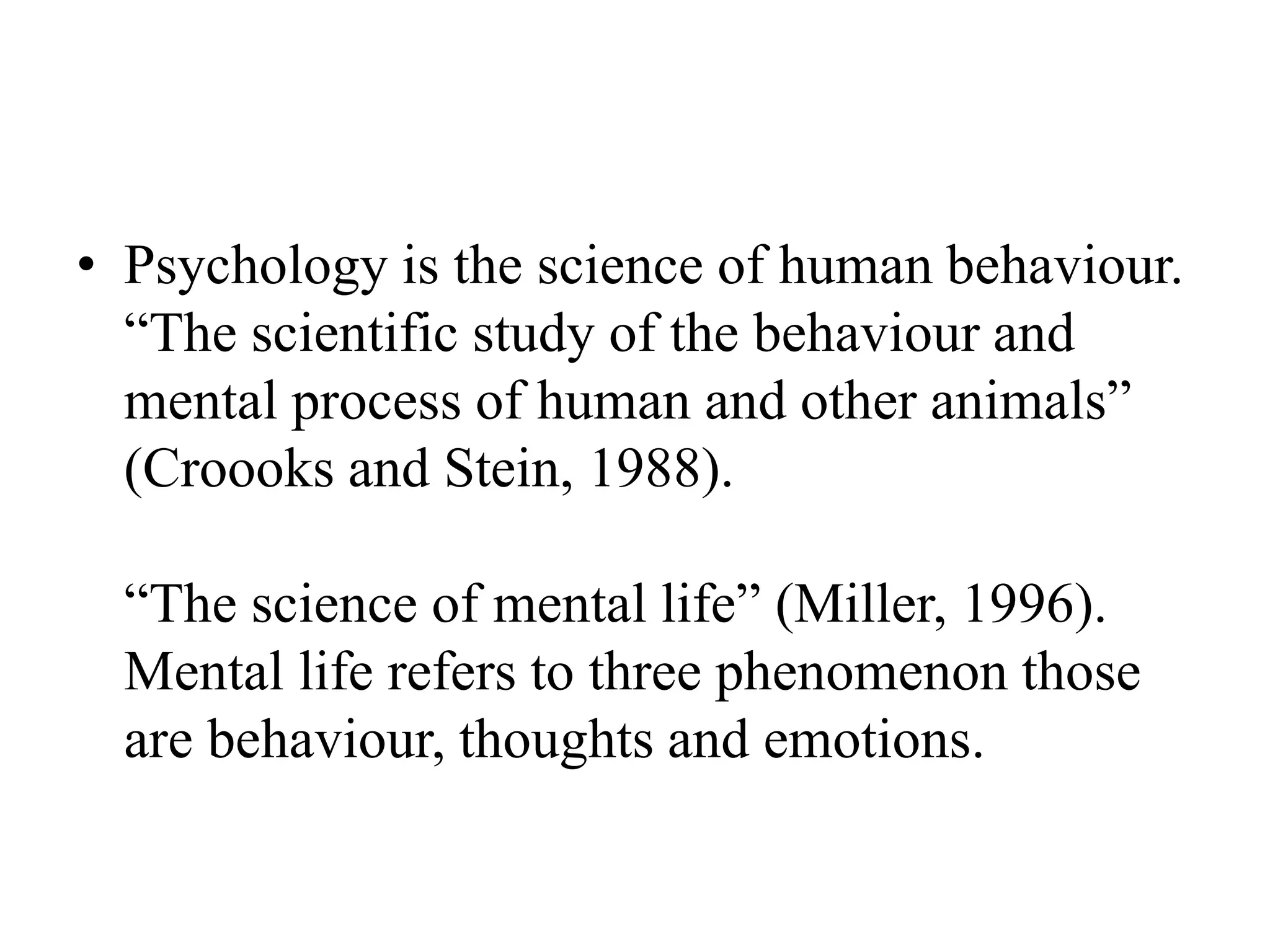 • Psychology is the science of human behaviour.
“The scientific study of the behaviour and
mental process of human and other animals”
(Croooks and Stein, 1988).
“The science of mental life” (Miller, 1996).
Mental life refers to three phenomenon those
are behaviour, thoughts and emotions.
 