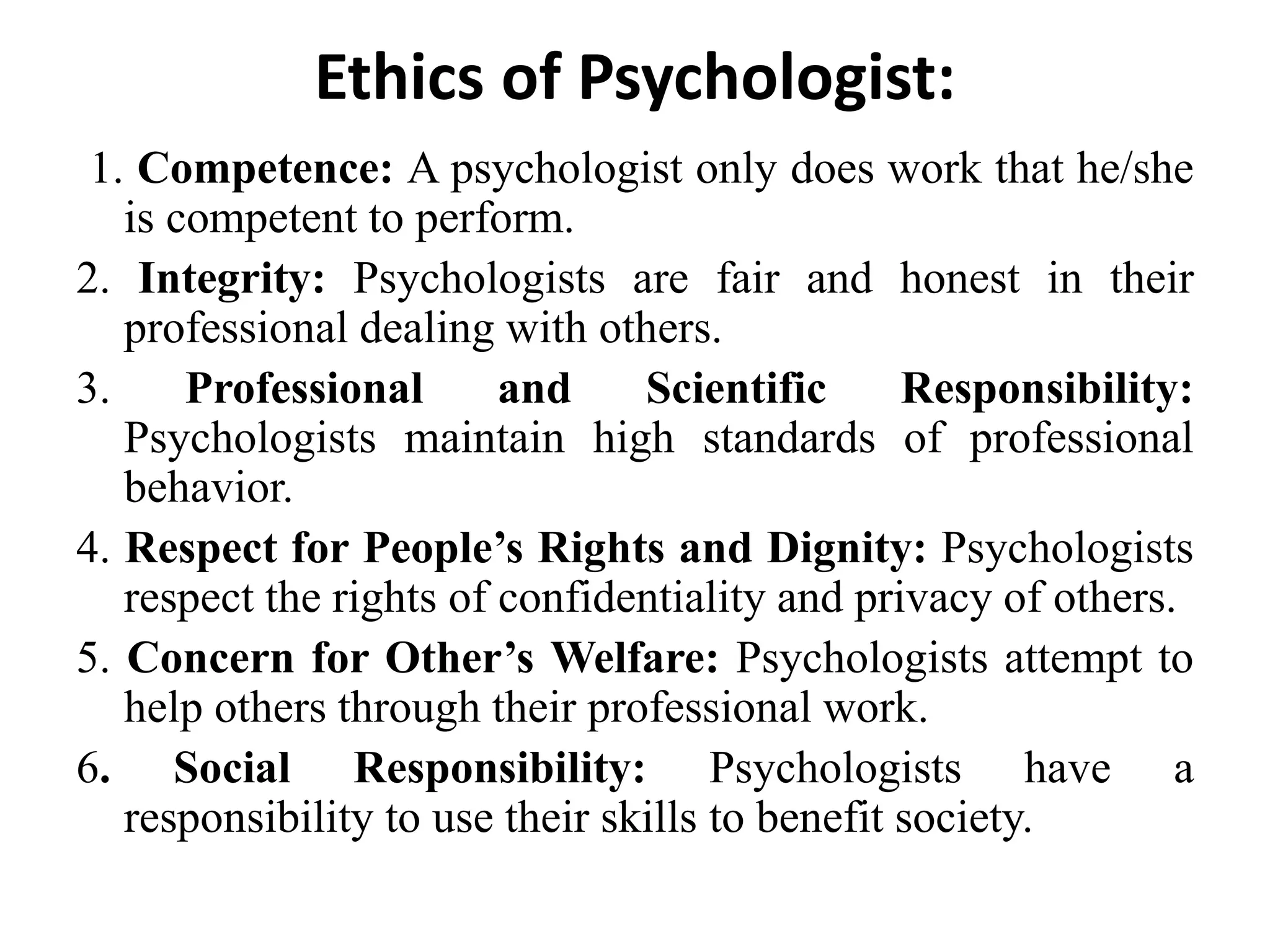 Ethics of Psychologist:
1. Competence: A psychologist only does work that he/she
is competent to perform.
2. Integrity: Psychologists are fair and honest in their
professional dealing with others.
3. Professional and Scientific Responsibility:
Psychologists maintain high standards of professional
behavior.
4. Respect for People’s Rights and Dignity: Psychologists
respect the rights of confidentiality and privacy of others.
5. Concern for Other’s Welfare: Psychologists attempt to
help others through their professional work.
6. Social Responsibility: Psychologists have a
responsibility to use their skills to benefit society.
 