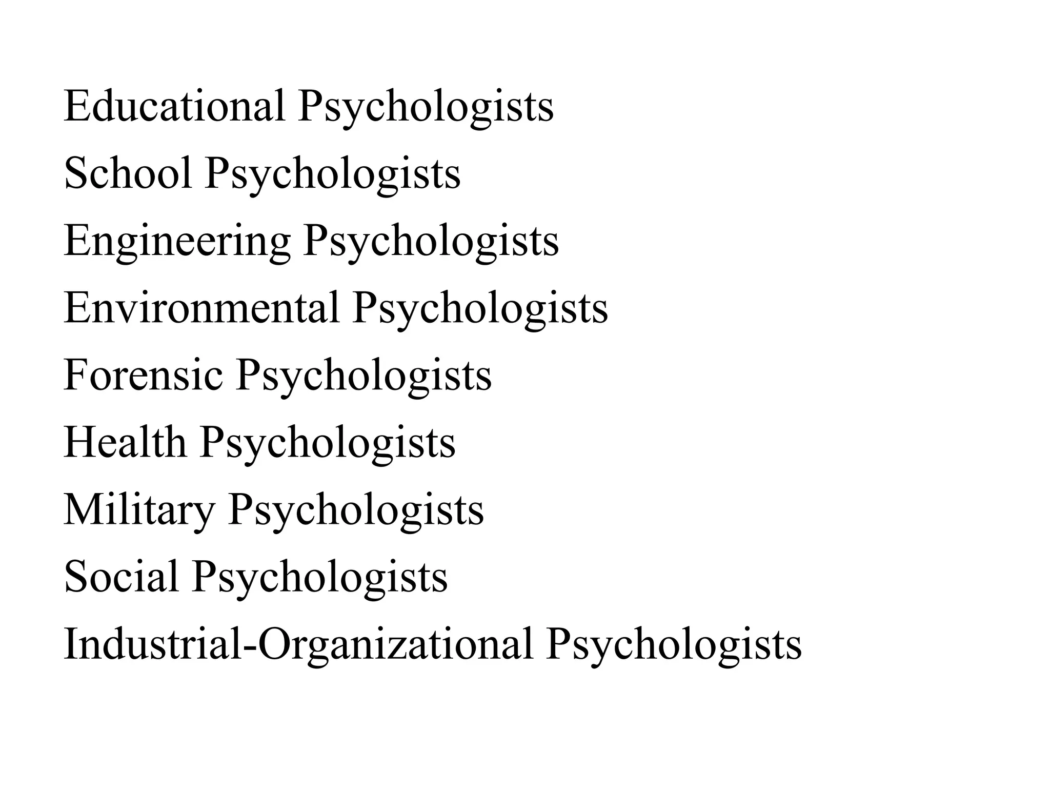Educational Psychologists
School Psychologists
Engineering Psychologists
Environmental Psychologists
Forensic Psychologists
Health Psychologists
Military Psychologists
Social Psychologists
Industrial-Organizational Psychologists
 