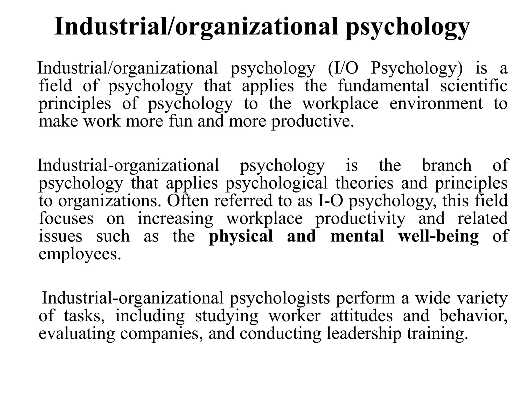 Industrial/organizational psychology
Industrial/organizational psychology (I/O Psychology) is a
field of psychology that applies the fundamental scientific
principles of psychology to the workplace environment to
make work more fun and more productive.
Industrial-organizational psychology is the branch of
psychology that applies psychological theories and principles
to organizations. Often referred to as I-O psychology, this field
focuses on increasing workplace productivity and related
issues such as the physical and mental well-being of
employees.
Industrial-organizational psychologists perform a wide variety
of tasks, including studying worker attitudes and behavior,
evaluating companies, and conducting leadership training.
 