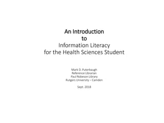 An Introduction
to
Information Literacy
for the Health Sciences Student
Mark D. Puterbaugh
Reference Librarian
Paul Robeson Library
Rutgers University – Camden
Sept. 2018
 