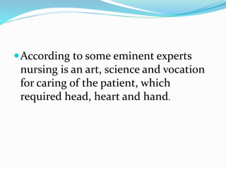 According to some eminent experts
nursing is an art, science and vocation
for caring of the patient, which
required head, heart and hand.
 