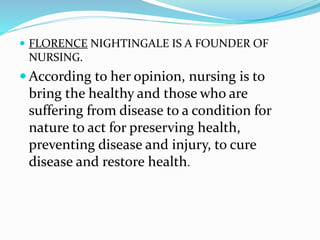  FLORENCE NIGHTINGALE IS A FOUNDER OF
NURSING.
 According to her opinion, nursing is to
bring the healthy and those who are
suffering from disease to a condition for
nature to act for preserving health,
preventing disease and injury, to cure
disease and restore health.
 