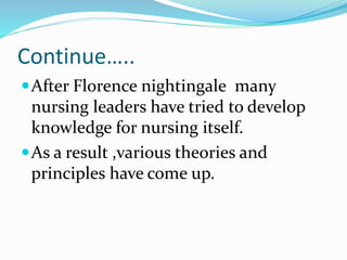 Continue…..
After Florence nightingale many
nursing leaders have tried to develop
knowledge for nursing itself.
As a result ,various theories and
principles have come up.
 