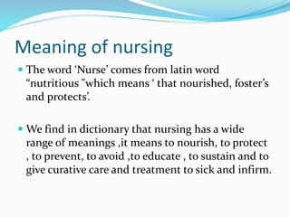Meaning of nursing
 The word ‘Nurse’ comes from latin word
“nutritious "which means ‘ that nourished, foster’s
and protects’.
 We find in dictionary that nursing has a wide
range of meanings ,it means to nourish, to protect
, to prevent, to avoid ,to educate , to sustain and to
give curative care and treatment to sick and infirm.
 