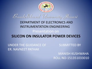 DEPARTMENT OF ELECTRONICS AND
INSTRUMENTATION ENGINEERING
Presentation on
SILICON ON INSULATOR POWER DEVICES
UNDER THE GUIDANCE OF SUBMITTED BY
ER. NAVNEET PATHAK
MANISH KUSHWAHA
ROLL NO-151351033010
 