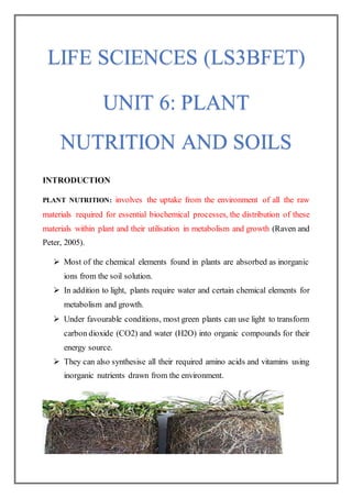 INTRODUCTION
PLANT NUTRITION: involves the uptake from the environment of all the raw
materials required for essential biochemical processes, the distribution of these
materials within plant and their utilisation in metabolism and growth (Raven and
Peter, 2005).
 Most of the chemical elements found in plants are absorbed as inorganic
ions from the soil solution.
 In addition to light, plants require water and certain chemical elements for
metabolism and growth.
 Under favourable conditions, most green plants can use light to transform
carbon dioxide (CO2) and water (H2O) into organic compounds for their
energy source.
 They can also synthesise all their required amino acids and vitamins using
inorganic nutrients drawn from the environment.
LIFE SCIENCES (LS3BFET)
UNIT 6: PLANT
NUTRITION AND SOILS
 