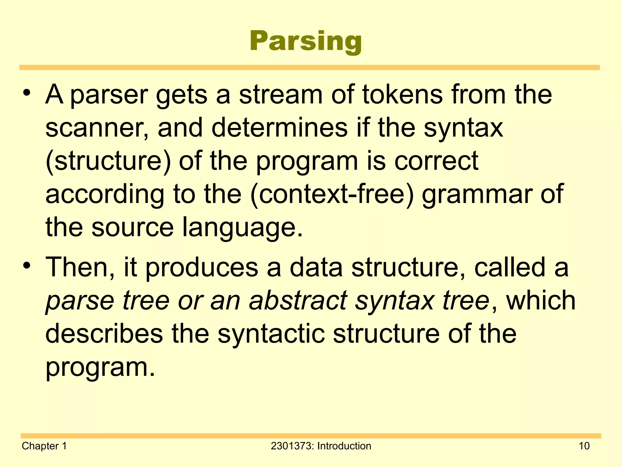 Chapter 1 2301373: Introduction 10
Parsing
• A parser gets a stream of tokens from the
scanner, and determines if the syntax
(structure) of the program is correct
according to the (context-free) grammar of
the source language.
• Then, it produces a data structure, called a
parse tree or an abstract syntax tree, which
describes the syntactic structure of the
program.
 
