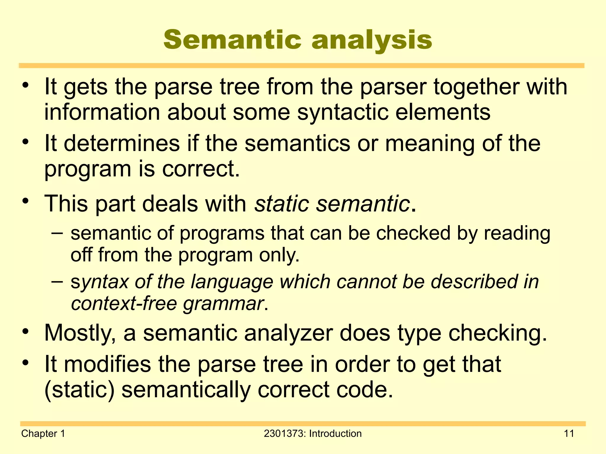 Chapter 1 2301373: Introduction 11
Semantic analysis
• It gets the parse tree from the parser together with
information about some syntactic elements
• It determines if the semantics or meaning of the
program is correct.
• This part deals with static semantic.
– semantic of programs that can be checked by reading
off from the program only.
– syntax of the language which cannot be described in
context-free grammar.
• Mostly, a semantic analyzer does type checking.
• It modifies the parse tree in order to get that
(static) semantically correct code.
 