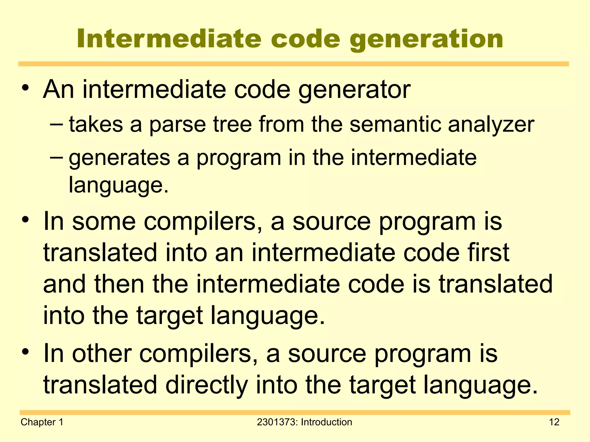 Chapter 1 2301373: Introduction 12
Intermediate code generation
• An intermediate code generator
– takes a parse tree from the semantic analyzer
– generates a program in the intermediate
language.
• In some compilers, a source program is
translated into an intermediate code first
and then the intermediate code is translated
into the target language.
• In other compilers, a source program is
translated directly into the target language.
 