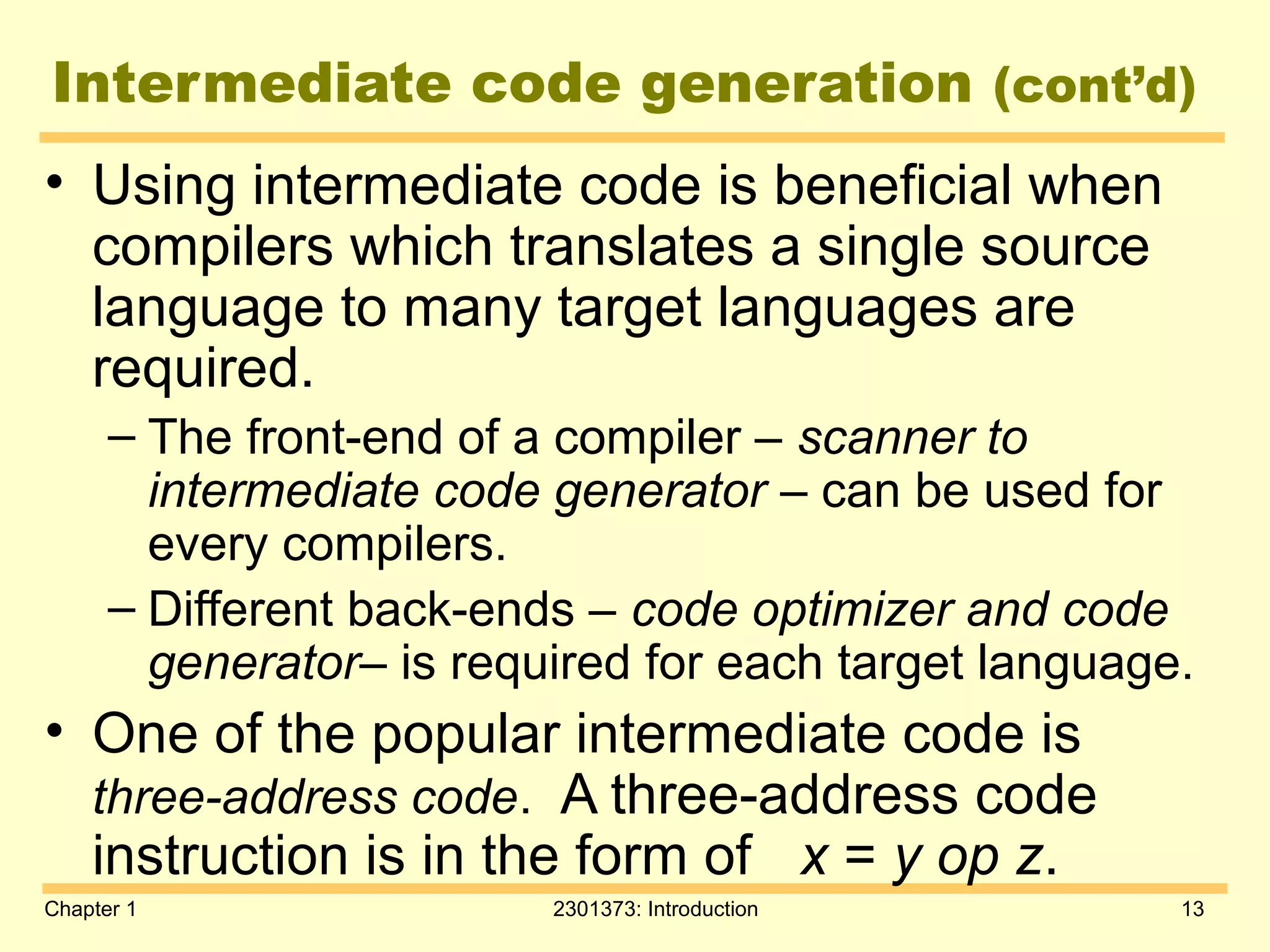 Chapter 1 2301373: Introduction 13
Intermediate code generation (cont’d)
• Using intermediate code is beneficial when
compilers which translates a single source
language to many target languages are
required.
– The front-end of a compiler – scanner to
intermediate code generator – can be used for
every compilers.
– Different back-ends – code optimizer and code
generator– is required for each target language.
• One of the popular intermediate code is
three-address code. A three-address code
instruction is in the form of x = y op z.
 