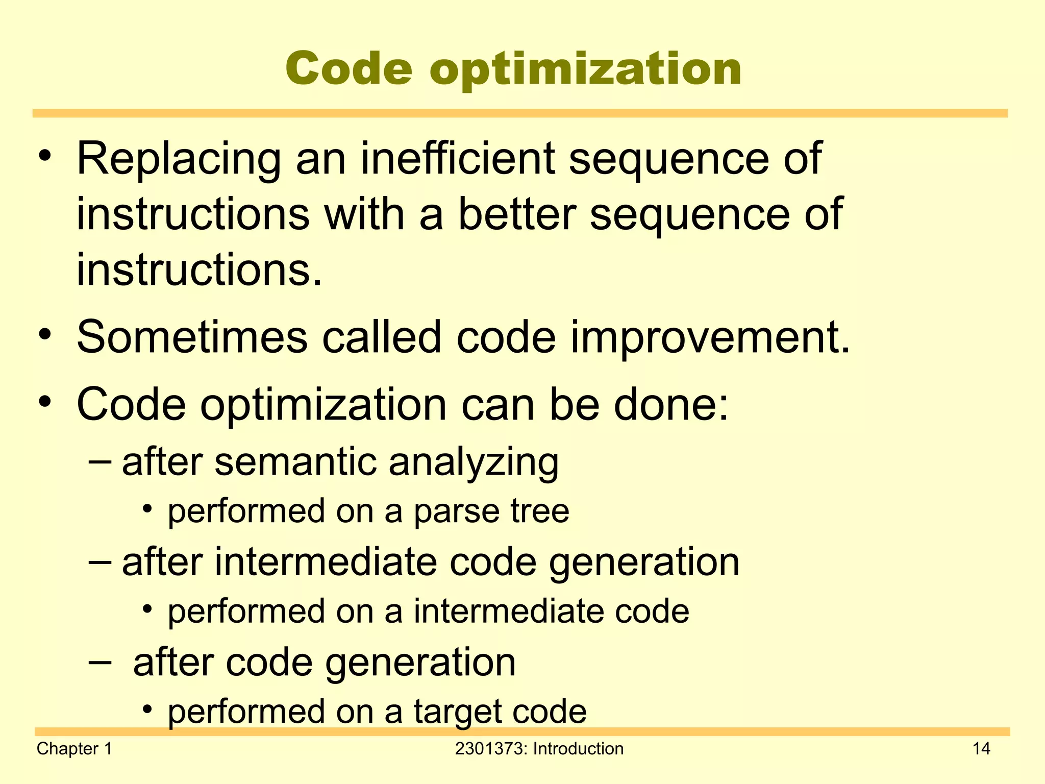 Chapter 1 2301373: Introduction 14
Code optimization
• Replacing an inefficient sequence of
instructions with a better sequence of
instructions.
• Sometimes called code improvement.
• Code optimization can be done:
– after semantic analyzing
• performed on a parse tree
– after intermediate code generation
• performed on a intermediate code
– after code generation
• performed on a target code
 