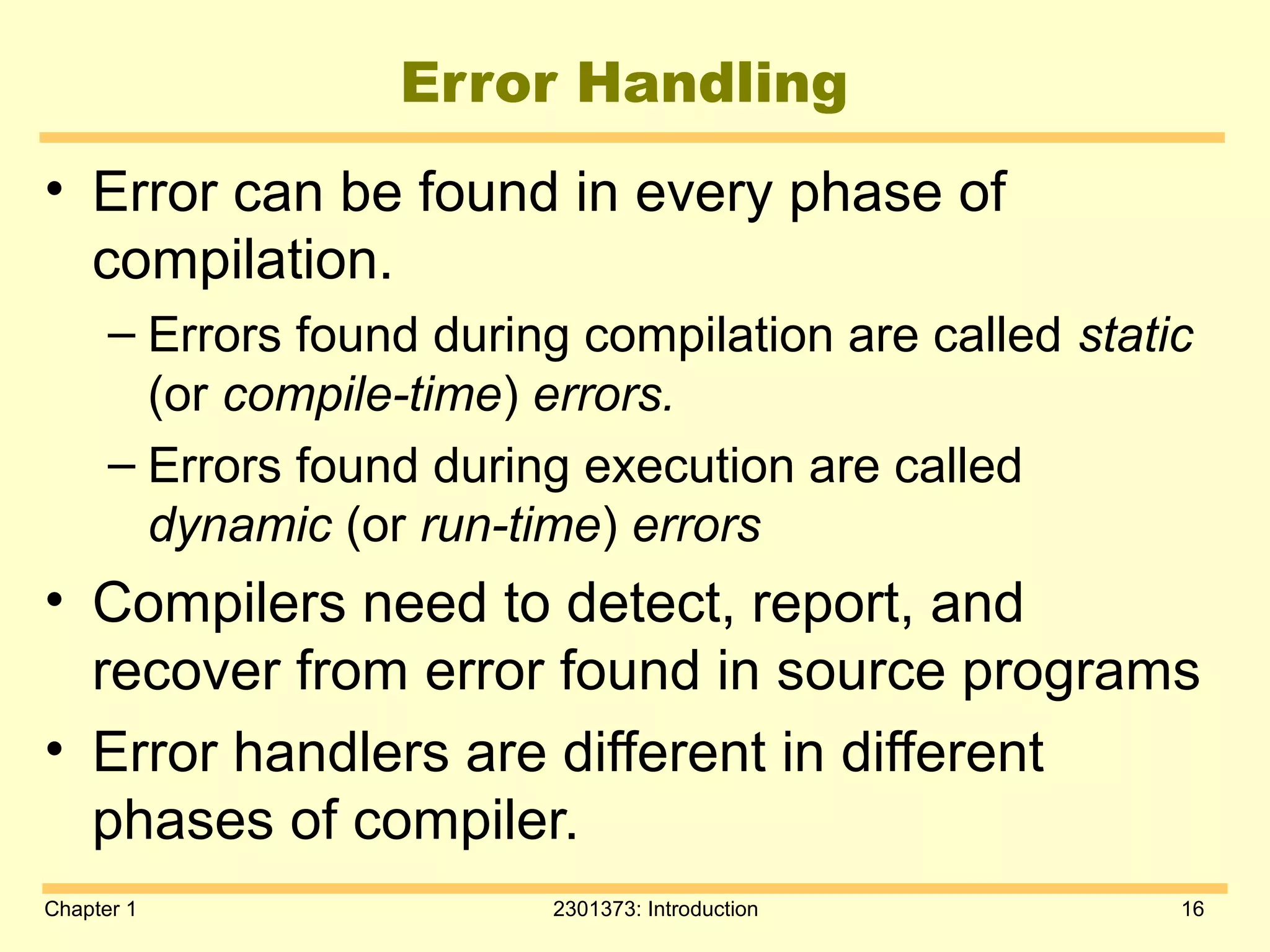 Chapter 1 2301373: Introduction 16
Error Handling
• Error can be found in every phase of
compilation.
– Errors found during compilation are called static
(or compile-time) errors.
– Errors found during execution are called
dynamic (or run-time) errors
• Compilers need to detect, report, and
recover from error found in source programs
• Error handlers are different in different
phases of compiler.
 