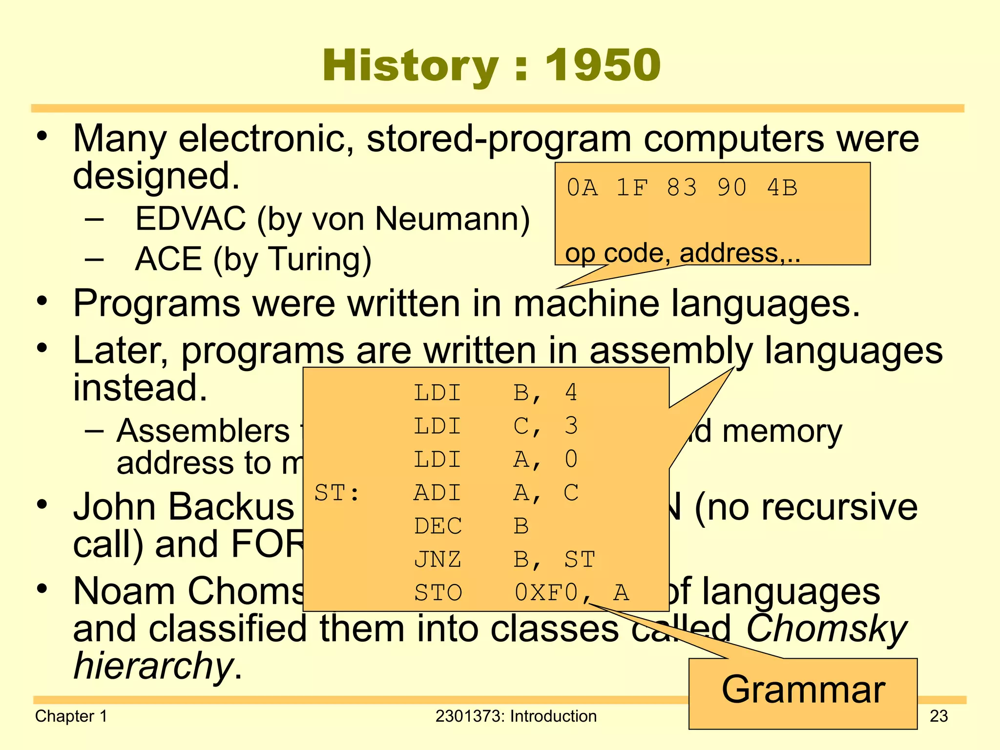 Chapter 1 2301373: Introduction 23
History : 1950
• Many electronic, stored-program computers were
designed.
– EDVAC (by von Neumann)
– ACE (by Turing)
• Programs were written in machine languages.
• Later, programs are written in assembly languages
instead.
– Assemblers translate symbolic code and memory
address to machine code.
• John Backus developed FORTRAN (no recursive
call) and FORTRAN compiler.
• Noam Chomsky studied structure of languages
and classified them into classes called Chomsky
hierarchy.
0A 1F 83 90 4B
op code, address,..
LDI B, 4
LDI C, 3
LDI A, 0
ST: ADI A, C
DEC B
JNZ B, ST
STO 0XF0, A
Grammar
 