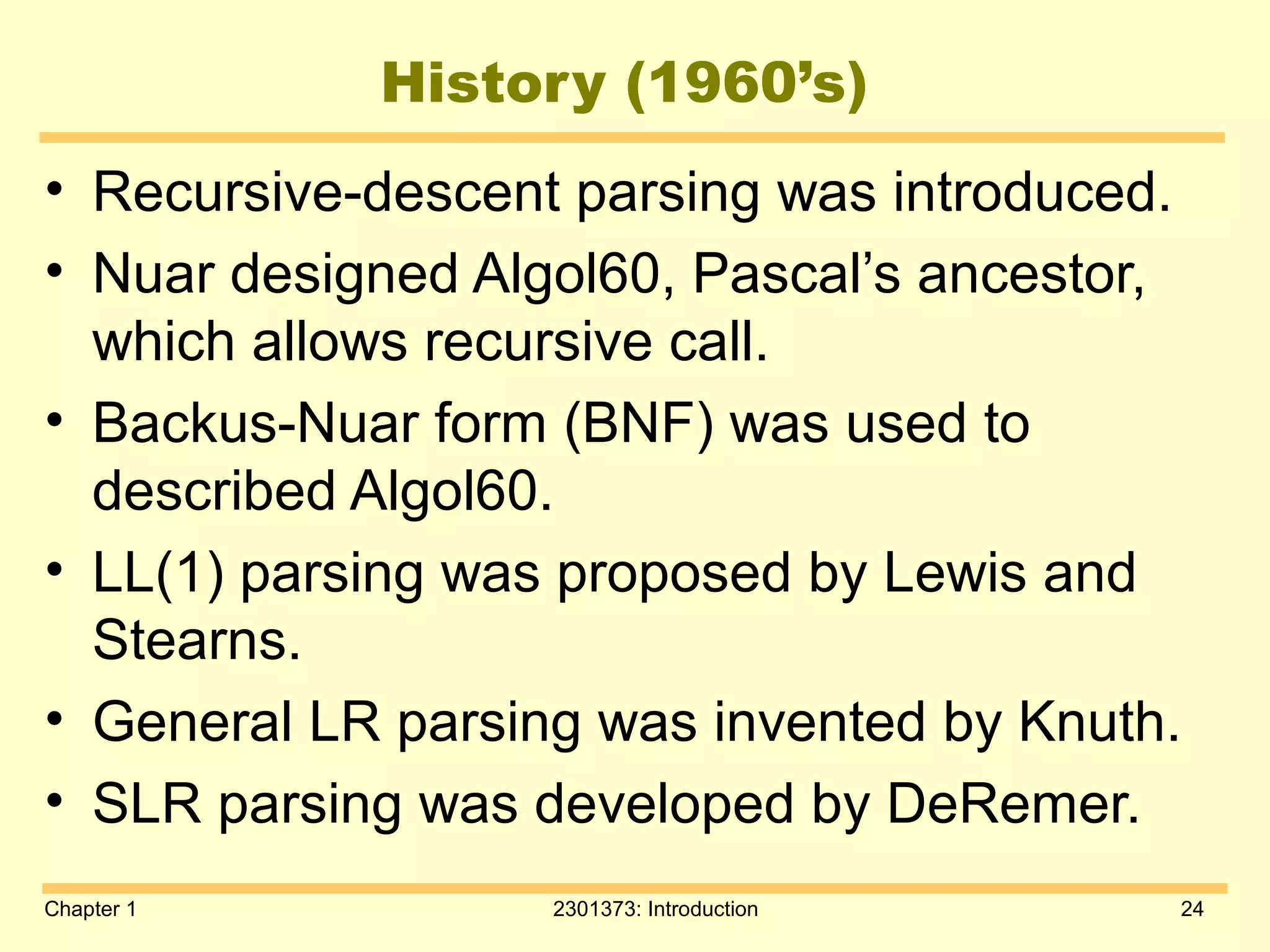Chapter 1 2301373: Introduction 24
History (1960’s)
• Recursive-descent parsing was introduced.
• Nuar designed Algol60, Pascal’s ancestor,
which allows recursive call.
• Backus-Nuar form (BNF) was used to
described Algol60.
• LL(1) parsing was proposed by Lewis and
Stearns.
• General LR parsing was invented by Knuth.
• SLR parsing was developed by DeRemer.
 
