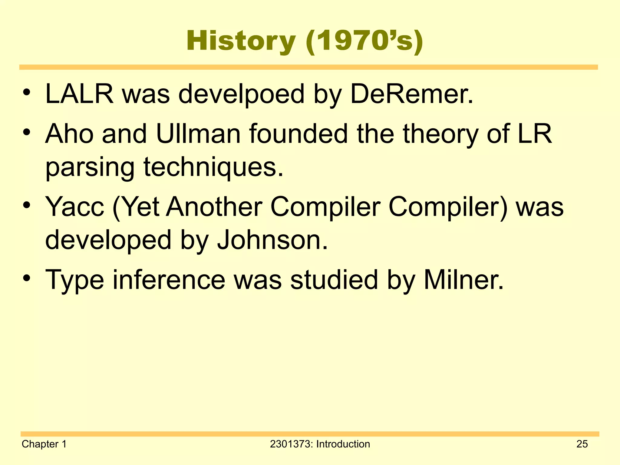 Chapter 1 2301373: Introduction 25
History (1970’s)
• LALR was develpoed by DeRemer.
• Aho and Ullman founded the theory of LR
parsing techniques.
• Yacc (Yet Another Compiler Compiler) was
developed by Johnson.
• Type inference was studied by Milner.
 