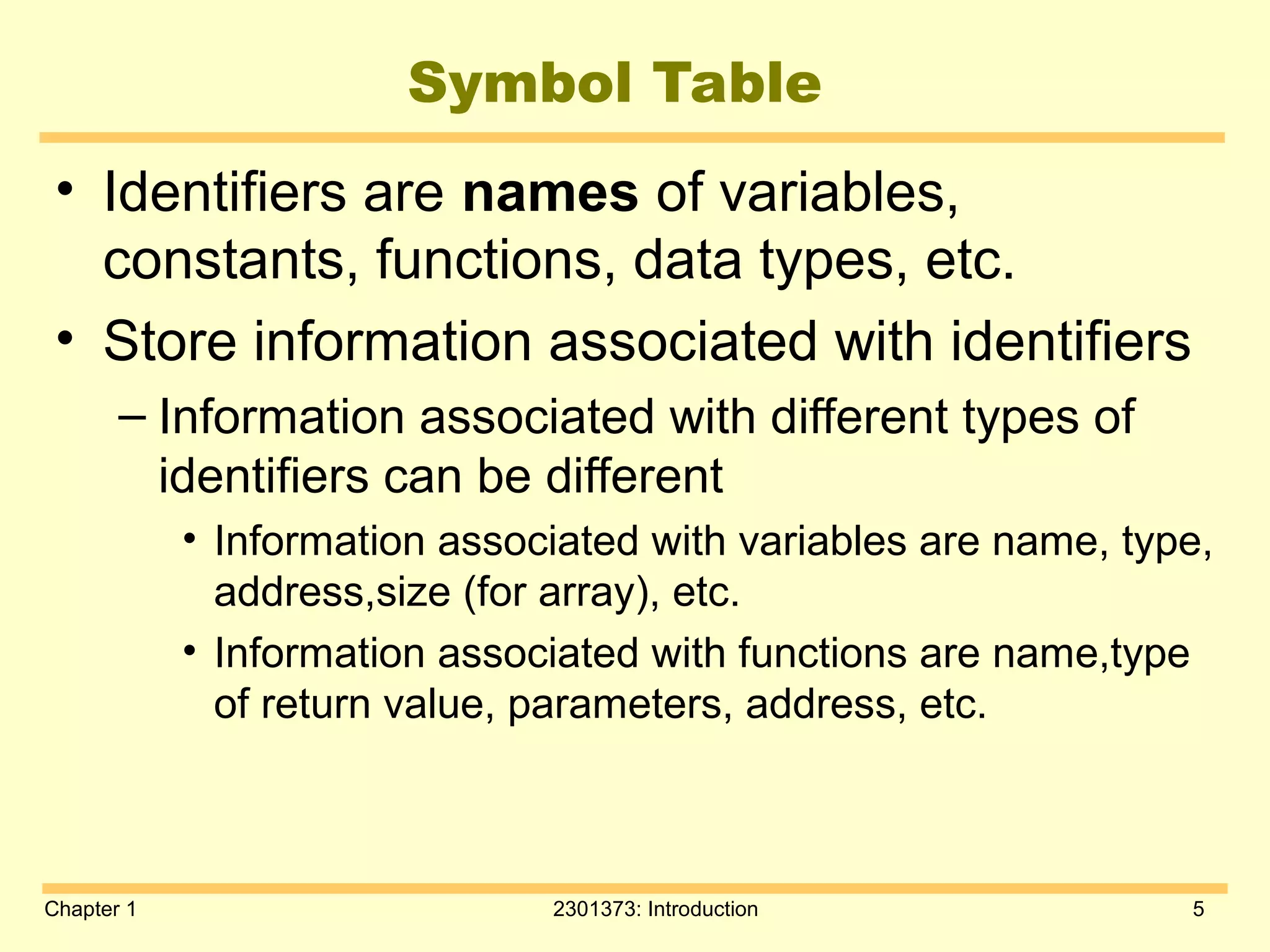 Chapter 1 2301373: Introduction 5
Symbol Table
• Identifiers are names of variables,
constants, functions, data types, etc.
• Store information associated with identifiers
– Information associated with different types of
identifiers can be different
• Information associated with variables are name, type,
address,size (for array), etc.
• Information associated with functions are name,type
of return value, parameters, address, etc.
 