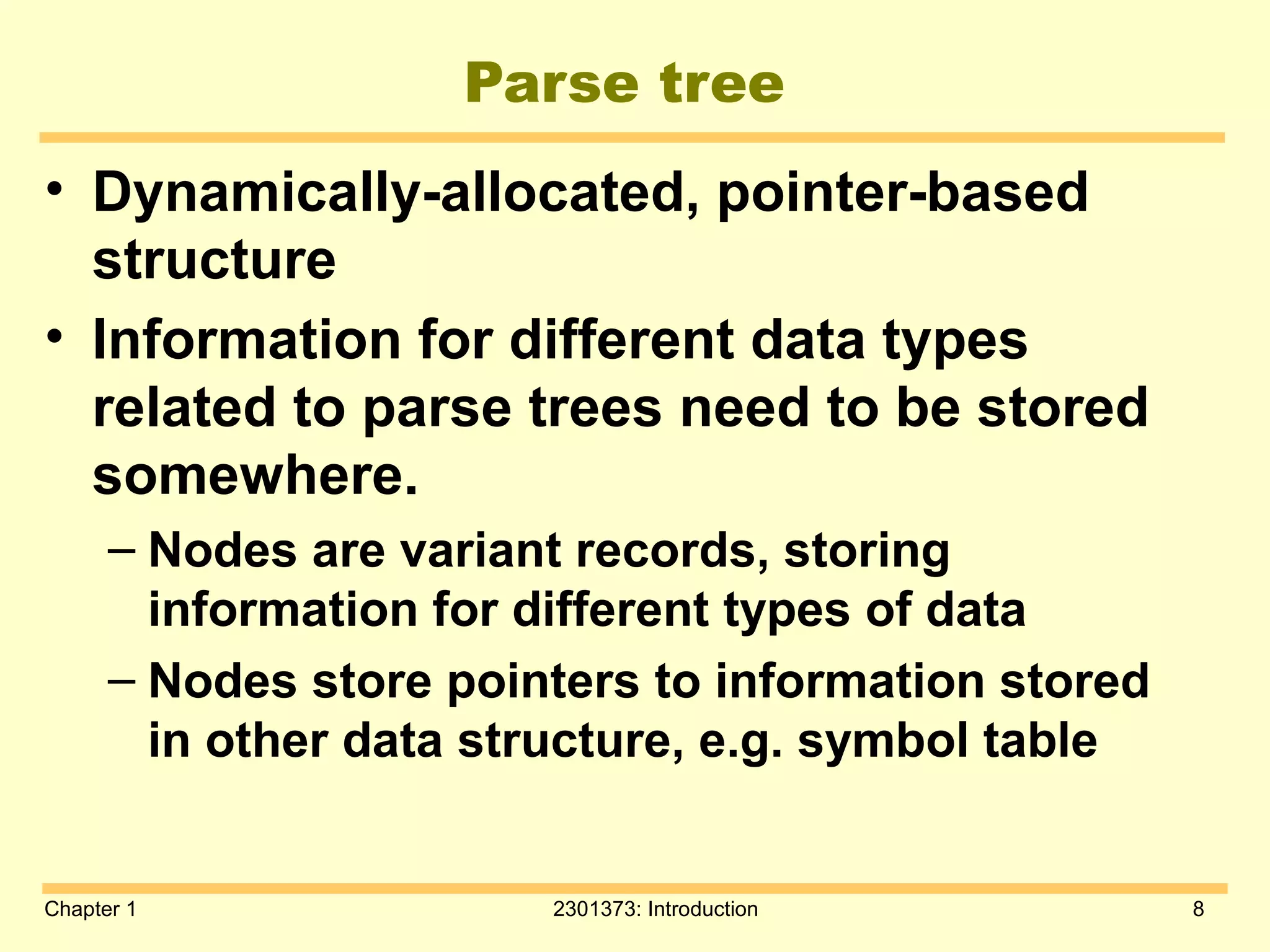 Chapter 1 2301373: Introduction 8
Parse tree
• Dynamically-allocated, pointer-based
structure
• Information for different data types
related to parse trees need to be stored
somewhere.
– Nodes are variant records, storing
information for different types of data
– Nodes store pointers to information stored
in other data structure, e.g. symbol table
 