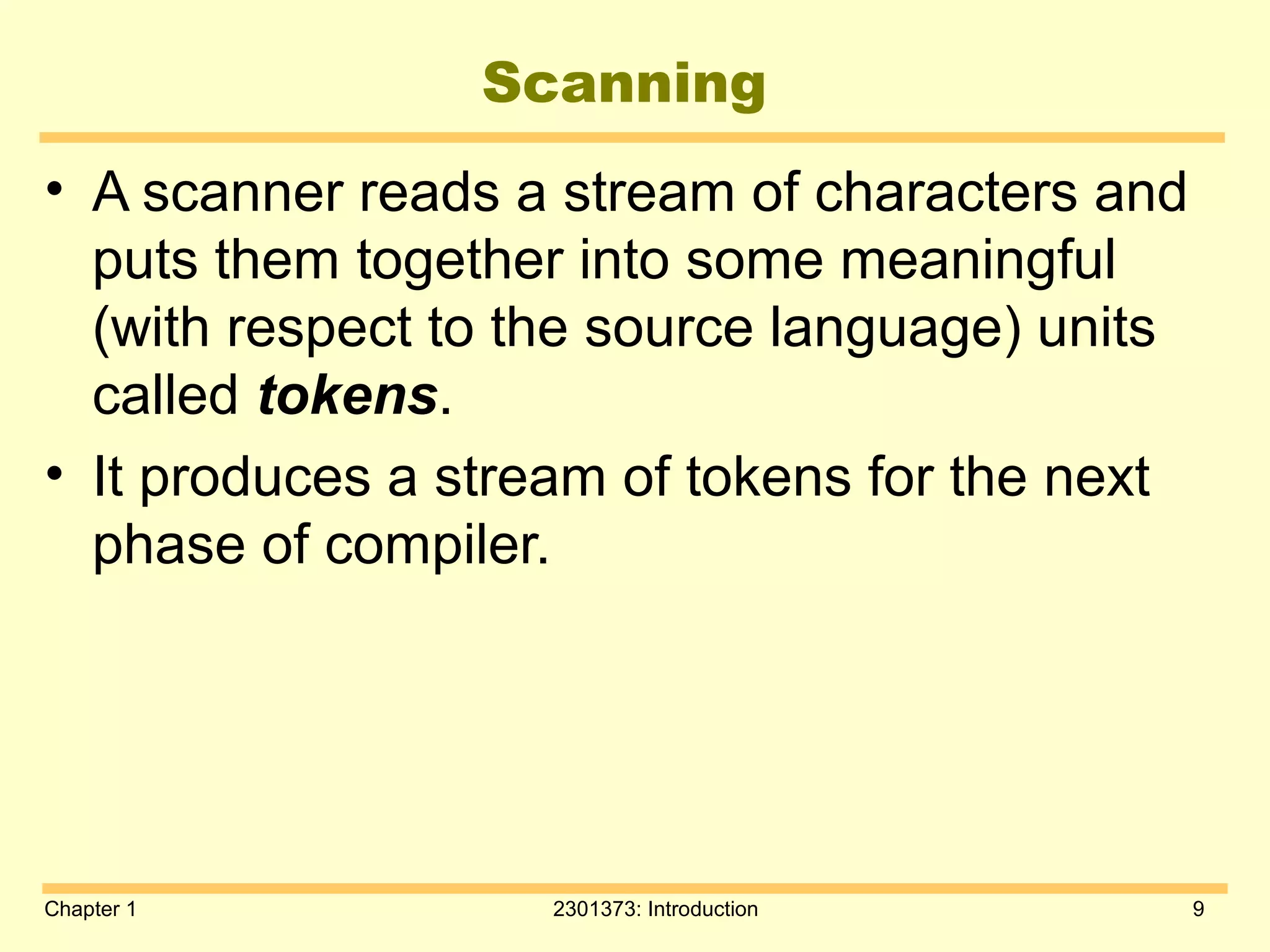 Chapter 1 2301373: Introduction 9
Scanning
• A scanner reads a stream of characters and
puts them together into some meaningful
(with respect to the source language) units
called tokens.
• It produces a stream of tokens for the next
phase of compiler.
 