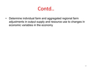 Contd..
• Determine individual farm and aggregated regional farm
adjustments in output supply and resource use to changes in
economic variables in the economy
10
 