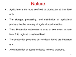 Nature
• Agriculture is no more confined to production at farm level
only.
• The storage, processing, and distribution of agricultural
products involve an array of agribusiness industries.
• Thus, Production economics is used at two levels; At farm
level & At regional or national level.
• The production problems on individual farms are important
one.
• And application of economic logics to those problems.
11
 