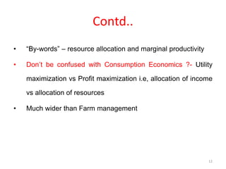Contd..
• “By-words” – resource allocation and marginal productivity
• Don’t be confused with Consumption Economics ?- Utility
maximization vs Profit maximization i.e, allocation of income
vs allocation of resources
• Much wider than Farm management
12
 