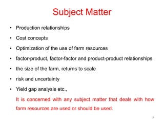 Subject Matter
• Production relationships
• Cost concepts
• Optimization of the use of farm resources
• factor-product, factor-factor and product-product relationships
• the size of the farm, returns to scale
• risk and uncertainty
• Yield gap analysis etc.,
It is concerned with any subject matter that deals with how
farm resources are used or should be used.
14
 