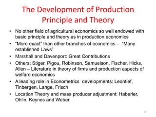 The Development of Production
Principle and Theory
• No other field of agricultural economics so well endowed with
basic principle and theory as in production economics
• “More exact” than other branches of economics – “Many
established Laws”
• Marshall and Davenport: Great Contributions
• Others: Stiger, Pigou, Robinson, Samuelson, Fischer, Hicks,
Allen – Literature in theory of firms and production aspects of
welfare economics
• A leading role in Econometrics developments: Leontief,
Tinbergen, Lange, Frisch
• Location Theory and mass producer adjustment: Haberler,
Ohlin, Keynes and Weber
17
 