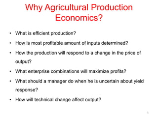 Why Agricultural Production
Economics?
• What is efficient production?
• How is most profitable amount of inputs determined?
• How the production will respond to a change in the price of
output?
• What enterprise combinations will maximize profits?
• What should a manager do when he is uncertain about yield
response?
• How will technical change affect output?
5
 