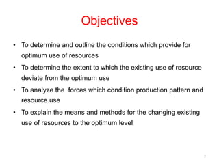 Objectives
• To determine and outline the conditions which provide for
optimum use of resources
• To determine the extent to which the existing use of resource
deviate from the optimum use
• To analyze the forces which condition production pattern and
resource use
• To explain the means and methods for the changing existing
use of resources to the optimum level
7
 