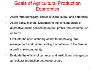 Goals of Agricultural Production
Economics
• Assist farm managers: choice of input, output and enterprise
• Assist policy makers: Determining the consequences of
alternative public policies on output, profits and resource use
on farms
• Evaluate the uses of theory of firm for improving farm
management and understanding the behavior of the farm as
a profit maximizing entity
• Evaluate the effects of technical and institutional changes on
agricultural production and resource use
9
 