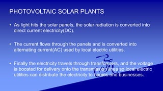 PHOTOVOLTAIC SOLAR PLANTS
• As light hits the solar panels, the solar radiation is converted into
direct current electricity(DC).
• The current flows through the panels and is converted into
alternating current(AC) used by local electric utilities.
• Finally the electricity travels through transformers, and the voltage
is boosted for delivery onto the transmission lines so local electric
utilities can distribute the electricity to homes and businesses.
 