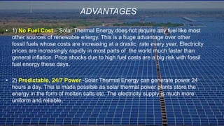 • 1) No Fuel Cost – Solar Thermal Energy does not require any fuel like most
other sources of renewable energy. This is a huge advantage over other
fossil fuels whose costs are increasing at a drastic rate every year. Electricity
prices are increasingly rapidly in most parts of the world much faster than
general inflation. Price shocks due to high fuel costs are a big risk with fossil
fuel energy these days.
• 2) Predictable, 24/7 Power -Solar Thermal Energy can generate power 24
hours a day. This is made possible as solar thermal power plants store the
energy in the form of molten salts etc. The electricity supply is much more
uniform and reliable.
ADVANTAGES
 