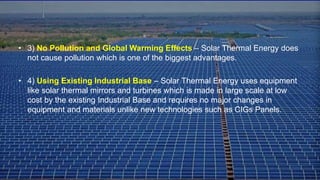 • 3) No Pollution and Global Warming Effects – Solar Thermal Energy does
not cause pollution which is one of the biggest advantages.
• 4) Using Existing Industrial Base – Solar Thermal Energy uses equipment
like solar thermal mirrors and turbines which is made in large scale at low
cost by the existing Industrial Base and requires no major changes in
equipment and materials unlike new technologies such as CIGs Panels.
 