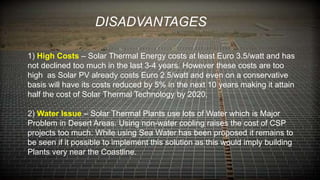 1) High Costs – Solar Thermal Energy costs at least Euro 3.5/watt and has
not declined too much in the last 3-4 years. However these costs are too
high as Solar PV already costs Euro 2.5/watt and even on a conservative
basis will have its costs reduced by 5% in the next 10 years making it attain
half the cost of Solar Thermal Technology by 2020.
2) Water Issue – Solar Thermal Plants use lots of Water which is Major
Problem in Desert Areas. Using non-water cooling raises the cost of CSP
projects too much. While using Sea Water has been proposed it remains to
be seen if it possible to implement this solution as this would imply building
Plants very near the Coastline.
DISADVANTAGES
 