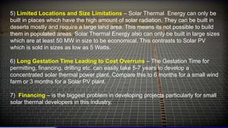 5) Limited Locations and Size Limitations – Solar Thermal Energy can only be
built in places which have the high amount of solar radiation. They can be built in
deserts mostly and require a large land area. This means its not possible to build
them in populated areas. Solar Thermal Energy also can only be built in large sizes
which are at least 50 MW in size to be economical. This contrasts to Solar PV
which is sold in sizes as low as 5 Watts.
6) Long Gestation Time Leading to Cost Overruns – The Gestation Time for
permitting, financing, drilling etc. can easily take 5-7 years to develop a
concentrated solar thermal power plant. Compare this to 6 months for a small wind
farm or 3 months for a Solar PV plant.
7) Financing – is the biggest problem in developing projects particularly for small
solar thermal developers in this industry.
 