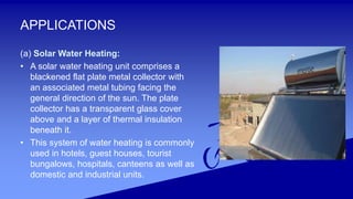 APPLICATIONS
(a) Solar Water Heating:
• A solar water heating unit comprises a
blackened flat plate metal collector with
an associated metal tubing facing the
general direction of the sun. The plate
collector has a transparent glass cover
above and a layer of thermal insulation
beneath it.
• This system of water heating is commonly
used in hotels, guest houses, tourist
bungalows, hospitals, canteens as well as
domestic and industrial units.
 