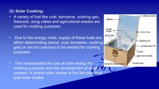 (B) Solar Cooking:
• A variety of fuel like coal, kerosene, cooking gas,
firewood, dung cakes and agricultural wastes are
used for cooking purposes.
• Due to the energy crisis, supply of these fuels are
either deteriorating (wood, coal, kerosene, cooking
gas) or are too precious to be wasted for cooking
purposes
• This necessitated the use of solar energy for
cooking purposes and the development of solar
cookers. A simple solar cooker is the flat plate box
type solar cooker.
 