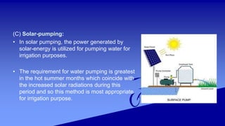 (C) Solar-pumping:
• In solar pumping, the power generated by
solar-energy is utilized for pumping water for
irrigation purposes.
• The requirement for water pumping is greatest
in the hot summer months which coincide with
the increased solar radiations during this
period and so this method is most appropriate
for irrigation purpose.
 