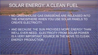 • NO GREENHOUSE GAS EMISSIONS ARE RELEASED INTO
THE ATMOSPHERE WHEN YOU USE SOLAR PANELS TO
CREATE ELECTRICITY.
• AND BECAUSE THE SUN PROVIDES MORE ENERGY THAN
WE'LL EVER NEED, ELECTRICITY FROM SOLAR POWER
IS A VERY IMPORTANT SOURCE IN THE MOVE TO CLEAN
ENERGY PRODUCTION.
SOLAR ENERGY: A CLEAN FUEL
 